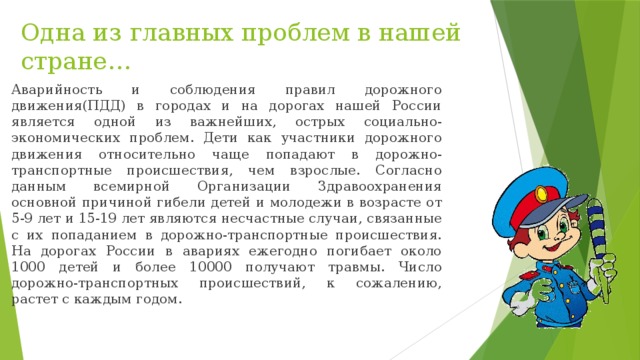 Одна из главных проблем в нашей стране… Аварийность и соблюдения правил дорожного движения(ПДД) в городах и на дорогах нашей России является одной из важнейших, острых социально-экономических проблем. Дети как участники дорожного движения относительно чаще попадают в дорожно-транспортные происшествия, чем взрослые. Согласно данным всемирной Организации Здравоохранения основной причиной гибели детей и молодежи в возрасте от 5-9 лет и 15-19 лет являются несчастные случаи, связанные с их попаданием в дорожно-транспортные происшествия. На дорогах России в авариях ежегодно погибает около 1000 детей и более 10000 получают травмы. Число дорожно-транспортных происшествий, к сожалению, растет с каждым годом. 