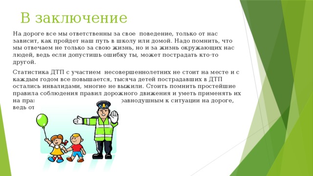 В заключение На дороге все мы ответственны за свое поведение, только от нас зависит, как пройдет наш путь в школу или домой. Надо помнить, что мы отвечаем не только за свою жизнь, но и за жизнь окружающих нас людей, ведь если допустишь ошибку ты, может пострадать кто-то другой. Статистика ДТП с участием несовершеннолетних не стоит на месте и с каждым годом все повышается, тысяча детей пострадавших в ДТП остались инвалидами, многие не выжили. Стоить помнить простейшие правила соблюдения правил дорожного движения и уметь применять их на практике. Не стоит оставаться равнодушным к ситуации на дороге, ведь от этого зависит наша жизнь. 