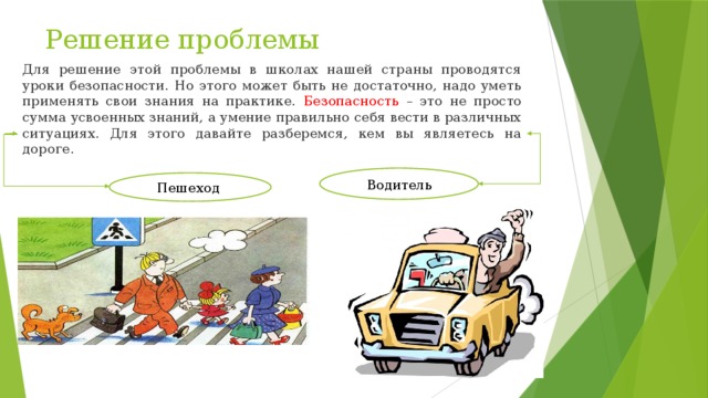 Решение проблемы Для решение этой проблемы в школах нашей страны проводятся уроки безопасности. Но этого может быть не достаточно, надо уметь применять свои знания на практике. Безопасность – это не просто сумма усвоенных знаний, а умение правильно себя вести в различных ситуациях. Для этого давайте разберемся, кем вы являетесь на дороге. Водитель Пешеход 
