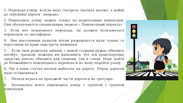 1. Переходя улицу, всегда надо смотреть сначала налево, а дойдя до середины дороги - направо. 2. Переходить улицу можно только по пешеходным переходам. Они обозначаются специальным знаком « Пешеходный переход» 3.   Если нет подземного перехода, ты должен пользоваться переходом со светофором. 4.   Вне населенных пунктов детям разрешается идти только со взрослыми по краю навстречу машинам. 5.    Если твои родители забыли, с какой стороны нужно обходить автобус, трамвай, можешь им напомнить, что эти транспортные средства опасно обходить как спереди, так и сзади. Надо дойти до ближайшего пешеходного перехода и по нему перейти улицу. 6.  Ни в коем случае нельзя выбегать на дорогу. Перед дорогой надо остановиться. 7.    Нельзя играть на проезжей части дороги и на тротуаре. 8.    Безопаснее всего переходить улицу с группой с группой пешеходов. 