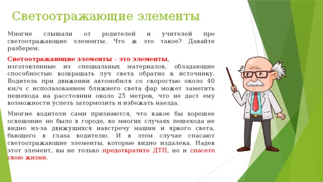 Светоотражающие элементы Многие слышали от родителей и учителей про светоотражающие элементы. Что ж это такое? Давайте разберем. Светоотражающие   элементы  –  это   элементы , изготовленные из специальных материалов, обладающие способностью возвращать луч света обратно к источнику. Водитель при движении автомобиля со скоростью около 40 км/ч с использованием ближнего света фар может заметить пешехода на расстоянии около 25 метров, что не даст ему возможности успеть затормозить и избежать наезда. Многие водители сами признаются, что какое бы хорошее освещение не было в городе, во многих случаях пешехода не видно из-за движущихся навстречу машин и яркого света, бьющего в глаза водителю. И в этом случае спасают светоотражающие элементы, которые видно издалека. Надев этот элемент, вы не только предотвратите ДТП , но и спасете свою жизни. 