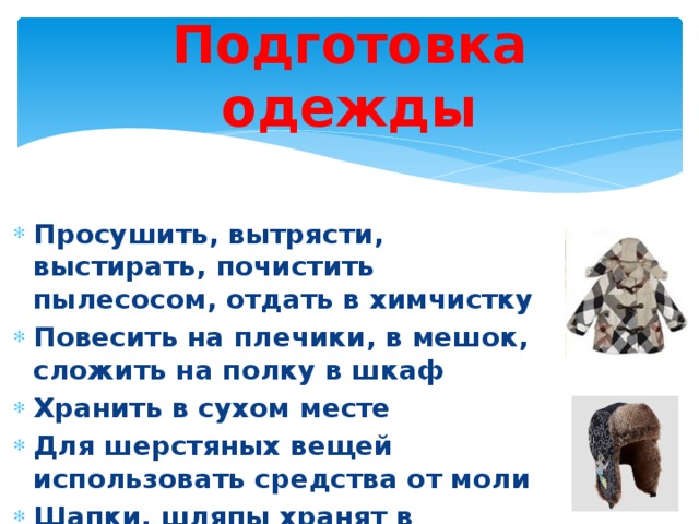 Подготовка одежды Просушить, вытрясти, выстирать, почистить пылесосом, отдать в химчистку Повесить на плечики, в мешок, сложить на полку в шкаф Хранить в сухом месте Для шерстяных вещей использовать средства от моли Шапки, шляпы хранят в коробках 
