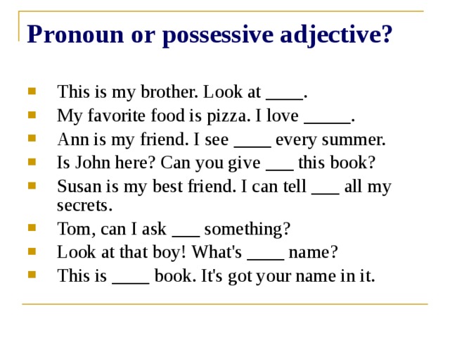 Pronoun or possessive adjective? This is my brother. Look at ____. My favorite food is pizza. I love _____. Ann is my friend. I see ____ every summer. Is John here? Can you give ___ this book? Susan is my best friend. I can tell ___ all my secrets. Tom, can I ask ___ something? Look at that boy! What's ____ name? This is ____ book. It's got your name in it. 