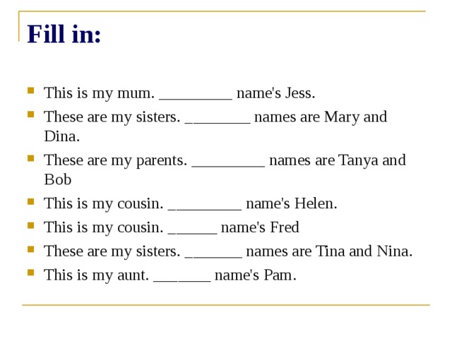 Fill in: This is my mum. _________ name's Jess. These are my sisters. ________ names are Mary and Dina. These are my parents. _________ names are Tanya and Bob This is my cousin. _________ name's Helen. This is my cousin. ______ name's Fred These are my sisters. _______ names are Tina and Nina. This is my aunt. _______ name's Pam. 
