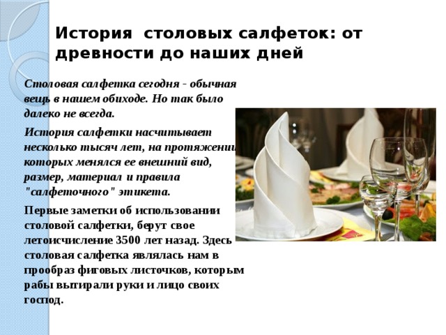 История  столовых салфеток: от древности до наших дней   Столовая салфетка сегодня - обычная вещь в нашем обиходе. Но так было далеко не всегда. История салфетки насчитывает несколько тысяч лет, на протяжении которых менялся ее внешний вид, размер, материал и правила 