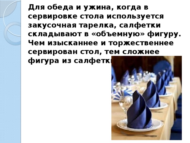 Для обеда и ужина, когда в сервировке стола используется закусочная тарелка, салфетки складывают в «объемную» фигуру. Чем изысканнее и торжественнее сервирован стол, тем сложнее фигура из салфетки. 