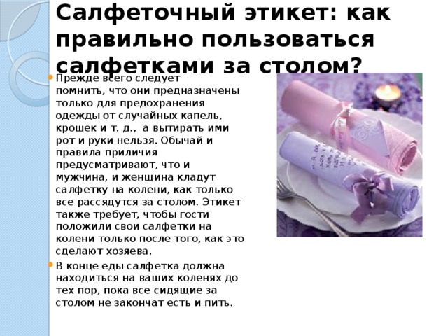 Салфеточный этикет: как правильно пользоваться салфетками за столом?   Прежде всего следует помнить, что они предназначены только для предохранения одежды от случайных капель, крошек и т. д.,  а вытирать ими рот и руки нельзя. Обычай и правила приличия предусматривают, что и мужчина, и женщина кладут салфетку на колени, как только все рассядутся за столом. Этикет также требует, чтобы гости положили свои салфетки на колени только после того, как это сделают хозяева. В конце еды салфетка должна находиться на ваших коленях до тех пор, пока все сидящие за столом не закончат есть и пить. 
