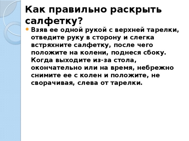 Как правильно раскрыть салфетку?   Взяв ее одной рукой с верхней тарелки, отведите руку в сторону и слегка встряхните салфетку, после чего положите на колени, поднеся сбоку.  Когда выходите из-за стола, окончательно или на время, небрежно снимите ее с колен и положите, не сворачивая, слева от тарелки. 