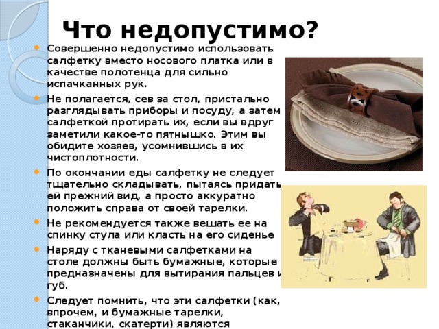 Что недопустимо?   Совершенно недопустимо использовать салфетку вместо носового платка или в качестве полотенца для сильно испачканных рук. Не полагается, сев за стол, пристально разглядывать приборы и посуду, а затем салфеткой протирать их, если вы вдруг заметили какое-то пятнышко. Этим вы обидите хозяев, усомнившись в их чистоплотности. По окончании еды салфетку не следует тщательно складывать, пытаясь придать ей прежний вид, а просто аккуратно положить справа от своей тарелки. Не рекомендуется также вешать ее на спинку стула или класть на его сиденье Наряду с тканевыми салфетками на столе должны быть бумажные, которые предназначены для вытирания пальцев и губ. Следует помнить, что эти салфетки (как, впрочем, и бумажные тарелки, стаканчики, скатерти) являются одноразовыми, — т. е. ими можно воспользоваться только один раз. Тем не менее, часто приходится видеть, что такой салфеткой пользуются многократно, пока она, наконец, не превратится в жирный комок. 