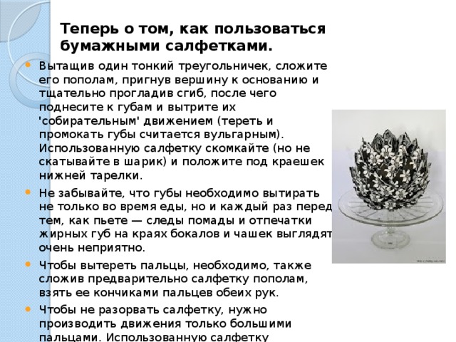 Теперь о том, как пользоваться бумажными салфетками.   Вытащив один тонкий треугольничек, сложите его пополам, пригнув вершину к основанию и тщательно прогладив сгиб, после чего поднесите к губам и вытрите их 'собирательным' движением (тереть и промокать губы считается вульгарным).  Использованную салфетку скомкайте (но не скатывайте в шарик) и положите под краешек нижней тарелки. Не забывайте, что губы необходимо вытирать не только во время еды, но и каждый раз перед тем, как пьете — следы помады и отпечатки жирных губ на краях бокалов и чашек выглядят очень неприятно. Чтобы вытереть пальцы, необходимо, также сложив предварительно салфетку пополам, взять ее кончиками пальцев обеих рук. Чтобы не разорвать салфетку, нужно производить движения только большими пальцами. Использованную салфетку скомкайте и положите под тарелку. Закончив есть, все грязные салфетки положите на тарелку вместе с использованными приборами. 