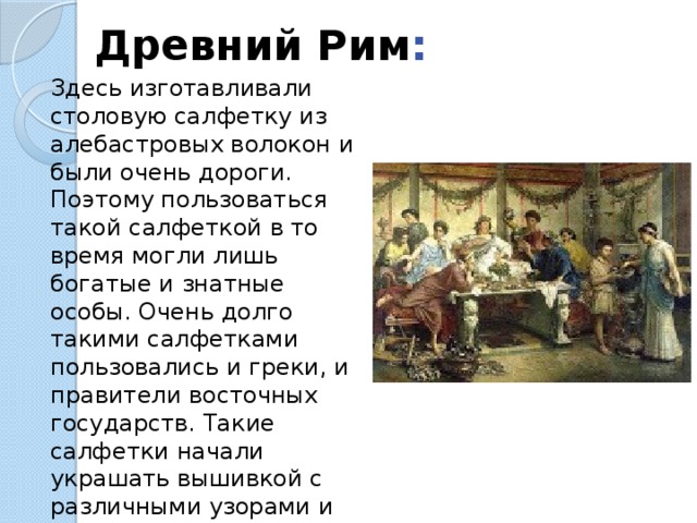 Древний Рим : Здесь изготавливали столовую салфетку из алебастровых волокон и были очень дороги. Поэтому пользоваться такой салфеткой в то время могли лишь богатые и знатные особы. Очень долго такими салфетками пользовались и греки, и правители восточных государств. Такие салфетки начали украшать вышивкой с различными узорами и вензелями с инициалами хозяев дома. 