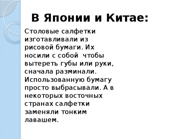 В Японии и Китае: Столовые салфетки изготавливали из рисовой бумаги. Их носили с собой чтобы вытереть губы или руки, сначала разминали. Использованную бумагу просто выбрасывали. А в некоторых восточных странах салфетки заменяли тонким лавашем. 
