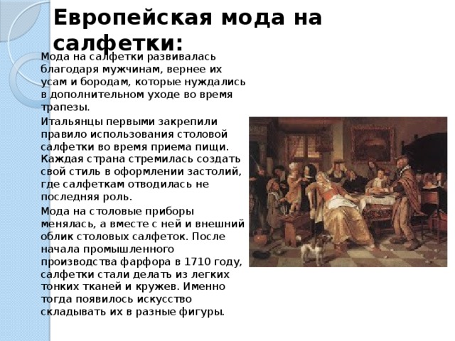 Европейская мода на салфетки: Мода на салфетки развивалась благодаря мужчинам, вернее их усам и бородам, которые нуждались в дополнительном уходе во время трапезы. Итальянцы первыми закрепили правило использования столовой салфетки во время приема пищи. Каждая страна стремилась создать свой стиль в оформлении застолий, где салфеткам отводилась не последняя роль. Мода на столовые приборы менялась, а вместе с ней и внешний облик столовых салфеток. После начала промышленного производства фарфора в 1710 году, салфетки стали делать из легких тонких тканей и кружев. Именно тогда появилось искусство складывать их в разные фигуры.   