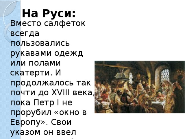 На Руси: Вместо салфеток всегда пользовались рукавами одежд или полами скатерти. И продолжалось так почти до XVIII века, пока Петр I не прорубил «окно в Европу». Свои указом он ввел столовые салфетки в обязательный повседневный обиход . 
