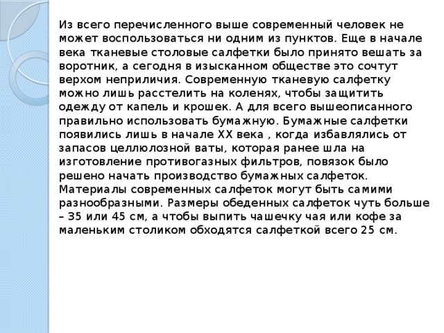 Из всего перечисленного выше современный человек не может воспользоваться ни одним из пунктов. Еще в начале века тканевые столовые салфетки было принято вешать за воротник, а сегодня в изысканном обществе это сочтут верхом неприличия. Современную тканевую салфетку можно лишь расстелить на коленях, чтобы защитить одежду от капель и крошек. А для всего вышеописанного правильно использовать бумажную. Бумажные салфетки появились лишь в начале ХХ века , когда избавлялись от запасов целлюлозной ваты, которая ранее шла на изготовление противогазных фильтров, повязок было решено начать производство бумажных салфеток. Материалы современных салфеток могут быть самими разнообразными. Размеры обеденных салфеток чуть больше – 35 или 45 см, а чтобы выпить чашечку чая или кофе за маленьким столиком обходятся салфеткой всего 25 см. 