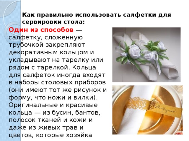 Как правильно использовать салфетки для сервировки стола:   Один из способов   — салфетку, сложенную трубочкой закрепляют декоративным кольцом и укладывают на тарелку или рядом с тарелкой. Кольца для салфеток иногда входят в наборы столовых приборов (они имеют тот же рисунок и форму, что ножи и вилки). Оригинальные и красивые кольца — из бусин, бантов, полосок тканей и кожи и даже из живых трав и цветов, которые хозяйка может изготовить сама — станут «изюминкой» оформления стола. 
