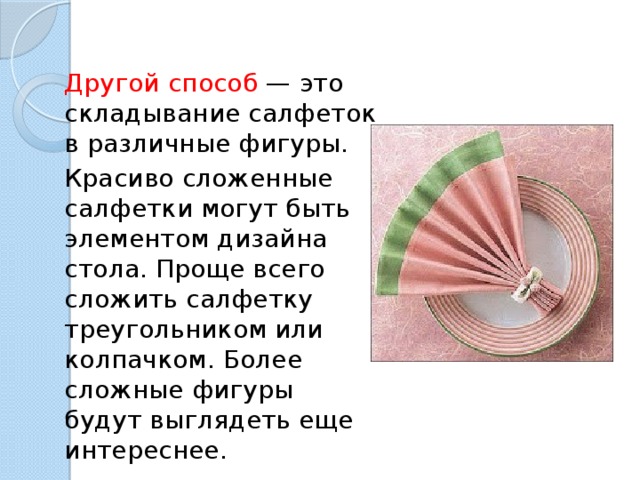 Другой способ  — это складывание салфеток в различные фигуры. Красиво сложенные салфетки могут быть элементом дизайна стола. Проще всего сложить салфетку треугольником или колпачком. Более сложные фигуры будут выглядеть еще интереснее. 