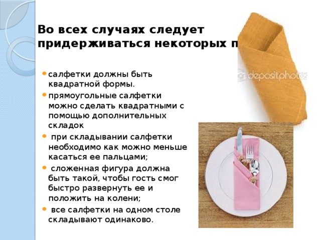 Во всех случаях следует придерживаться некоторых правил:   салфетки должны быть квадратной формы. прямоугольные салфетки можно сделать квадратными с помощью дополнительных складок   при складывании салфетки необходимо как можно меньше касаться ее пальцами;   сложенная фигура должна быть такой, чтобы гость смог быстро развернуть ее и положить на колени;   все салфетки на одном столе складывают одинаково. 