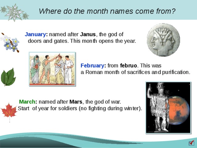 Where do the month names come from? January : named after Janus , the god of  doors and gates. This month opens the year. February : from februo . This was a Roman month of sacrifices and purification.  March : named after Mars , the god of war.  Start of year for soldiers (no fighting during winter). 