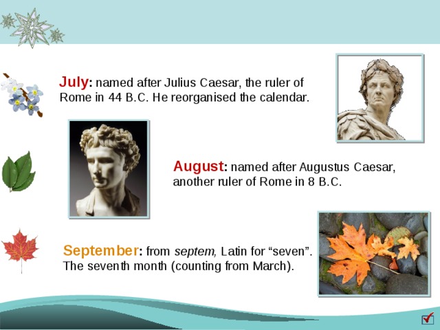 July : named after Julius Caesar, the ruler of Rome in 44 B.C. He reorganised the calendar. August : named after Augustus Caesar, another ruler of Rome in 8 B.C. September : from septem, Latin for “seven”. The seventh month (counting from March).  