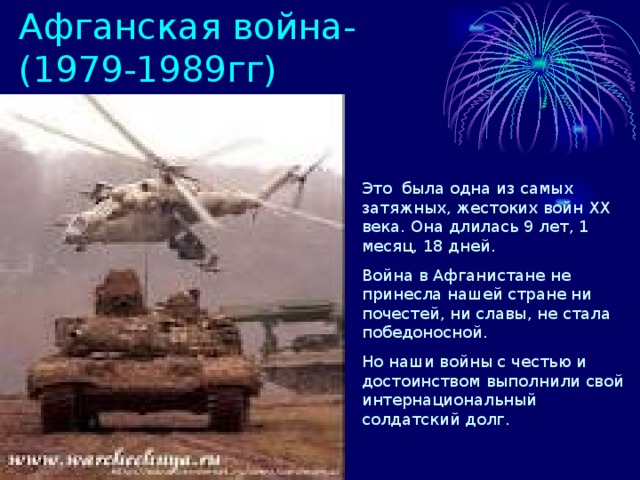 Афганская война-(1979-1989гг) Это была одна из самых затяжных, жестоких войн XX века. Она длилась 9 лет, 1 месяц, 18 дней. Война в Афганистане не принесла нашей стране ни почестей, ни славы, не стала победоносной. Но наши войны с честью и достоинством выполнили свой интернациональный солдатский долг. 