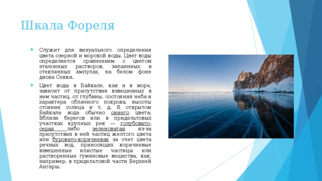 Шкала Фореля Служит для визуального определения цвета озерной и морской воды. Цвет воды оп­ределяется сравнением с цветом эталонных растворов, запаянных в стеклянных ампулах, на белом фоне диска Секки.  Цвет воды в Байкале, как и в море, зависит от при­сутствия взвешенных в нем частиц, от глубины, состоя­ния неба и характера облачного покрова, высоты стояния солнца и т. д. В открытом Байкале вода обычно синего цвета. Вблизи берегов или в придельтовых участках крупных рек — голубовато-серая либо зеленоватая из-за присутствия в ней частиц желтого цвета или буровато-коричневая за счет цвета речных вод, приносящих коричневые взвешенные илистые частицы или растворенные гуминовые вещества, как, например, в придельтовой части Верхней Ангары.  
