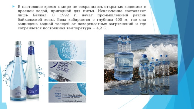 В настоящее время в мире не сохранилось открытых водоемов с пресной водой, пригодной для питья. Исключение составляет лишь Байкал. С 1992 г. начат промышленный разлив байкальской воды. Вода забирается с глубины 400 м, где она защищена водной толщей от поверхностных загрязнений и где сохраняется постоянная температура + 4,2 С. 