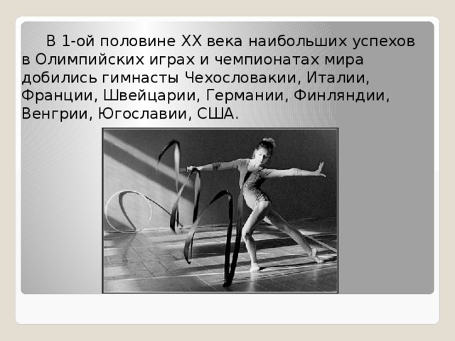  В 1-ой половине XX века наибольших успехов в Олимпийских играх и чемпионатах мира добились гимнасты Чехословакии, Италии, Франции, Швейцарии, Германии, Финляндии, Венгрии, Югославии, США. 