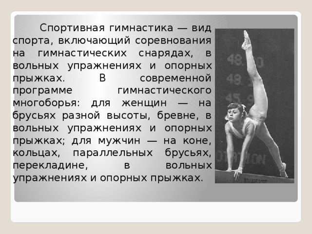  Спортивная гимнастика — вид спорта, включающий соревнования на гимнастических снарядах, в вольных упражнениях и опорных прыжках. В современной программе гимнастического многоборья: для женщин — на брусьях разной высоты, бревне, в вольных упражнениях и опорных прыжках; для мужчин — на коне, кольцах, параллельных брусьях, перекладине, в вольных упражнениях и опорных прыжках. 