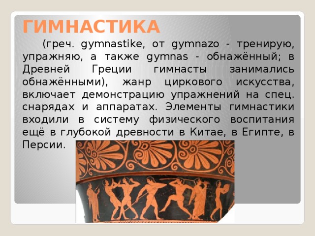 ГИМНАСТИКА  (греч. gymnastike, от gуmnazo - тренирую, упражняю, а также gymnas - обнажённый; в Древней Греции гимнасты занимались обнажёнными), жанр циркового искусства, включает демонстрацию упражнений на спец. снарядах и аппаратах. Элементы гимнастики входили в систему физического воспитания ещё в глубокой древности в Китае, в Египте, в Персии. 