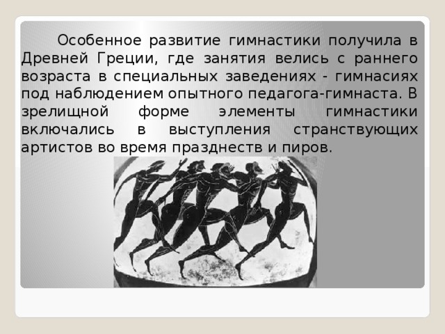  Особенное развитие гимнастики получила в Древней Греции, где занятия велись с раннего возраста в специальных заведениях - гимнасиях под наблюдением опытного педагога-гимнаста. В зрелищной форме элементы гимнастики включались в выступления странствующих артистов во время празднеств и пиров. 