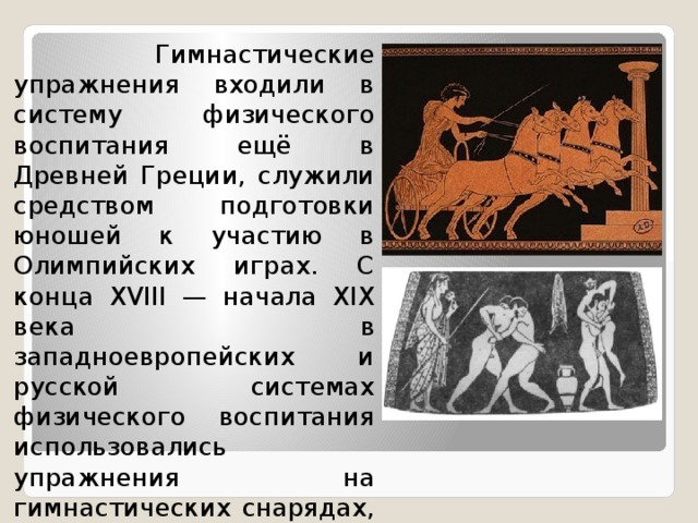  Гимнастические упражнения входили в систему физического воспитания ещё в Древней Греции, служили средством подготовки юношей к участию в Олимпийских играх. С конца XVIII — начала XIX века в западноевропейских и русской системах физического воспитания использовались упражнения на гимнастических снарядах, опорные прыжки. 