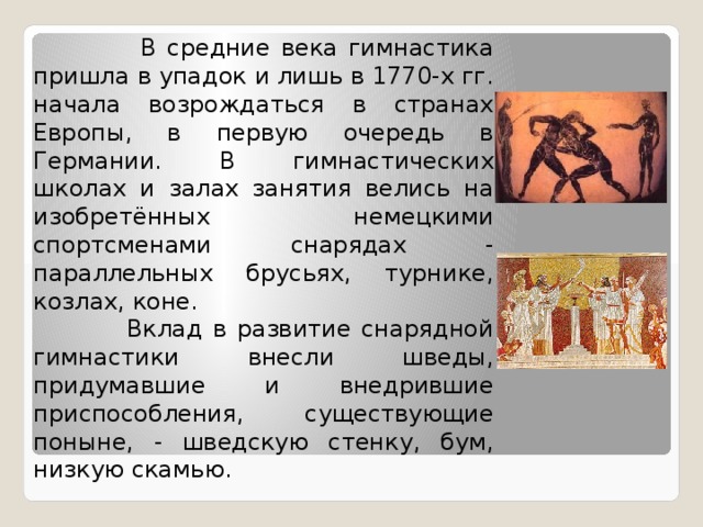  В средние века гимнастика пришла в упадок и лишь в 1770-х гг. начала возрождаться в странах Европы, в первую очередь в Германии. В гимнастических школах и залах занятия велись на изобретённых немецкими спортсменами снарядах - параллельных брусьях, турнике, козлах, коне.  Вклад в развитие снарядной гимнастики внесли шведы, придумавшие и внедрившие приспособления, существующие поныне, - шведскую стенку, бум, низкую скамью. 