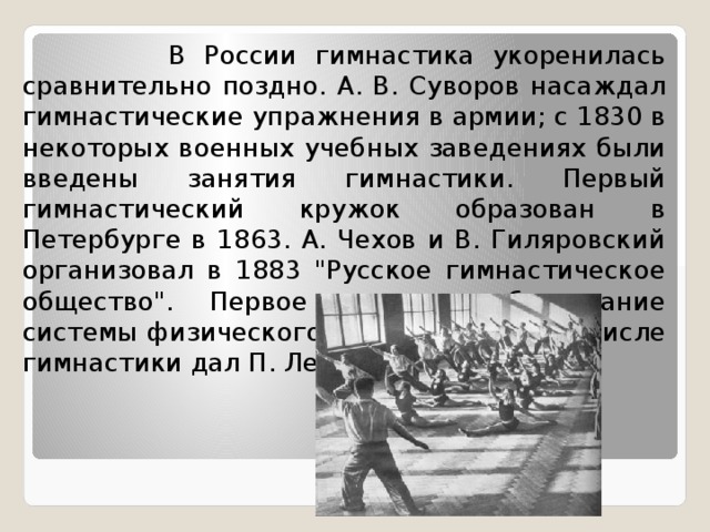  В России гимнастика укоренилась сравнительно поздно. А. В. Суворов насаждал гимнастические упражнения в армии; с 1830 в некоторых военных учебных заведениях были введены занятия гимнастики. Первый гимнастический кружок образован в Петербурге в 1863. А. Чехов и В. Гиляровский организовал в 1883 