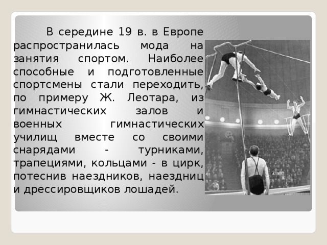  В середине 19 в. в Европе распространилась мода на занятия спортом. Наиболее способные и подготовленные спортсмены стали переходить, по примеру Ж. Леотара, из гимнастических залов и военных гимнастических училищ вместе со своими снарядами - турниками, трапециями, кольцами - в цирк, потеснив наездников, наездниц и дрессировщиков лошадей. 