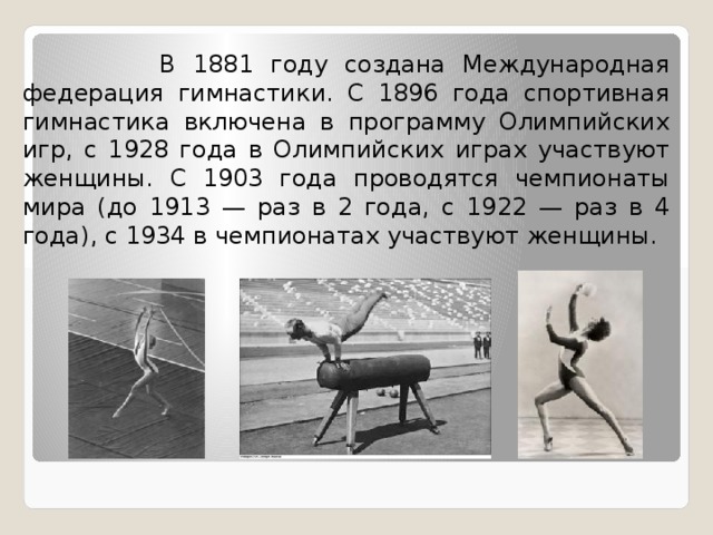  В 1881 году создана Международная федерация гимнастики. С 1896 года спортивная гимнастика включена в программу Олимпийских игр, с 1928 года в Олимпийских играх участвуют женщины. С 1903 года проводятся чемпионаты мира (до 1913 — раз в 2 года, с 1922 — раз в 4 года), с 1934 в чемпионатах участвуют женщины. 