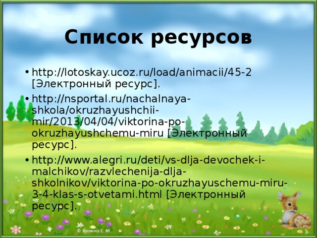 Список ресурсов http://lotoskay.ucoz.ru/load/animacii/45-2  [ Электронный ресурс ] . http://nsportal.ru/nachalnaya-shkola/okruzhayushchii-mir/2013/04/04/viktorina-po-okruzhayushchemu-miru  [ Электронный ресурс ] . http://www.alegri.ru/deti/vs-dlja-devochek-i-malchikov/razvlechenija-dlja-shkolnikov/viktorina-po-okruzhayuschemu-miru-3-4-klas-s-otvetami.html [ Электронный ресурс ] .    