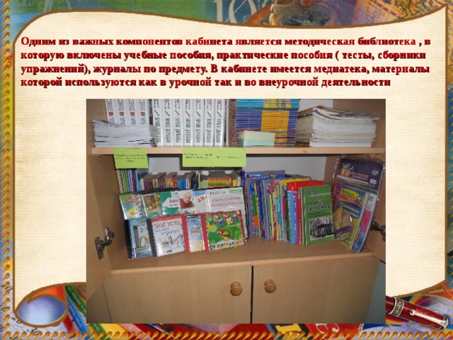 Одним из важных компонентов кабинета является методическая библиотека , в которую включены учебные пособия, практические пособия ( тесты, сборники упражнений), журналы по предмету. В кабинете имеется медиатека, материалы которой используются как в урочной так и во внеурочной деятельности 