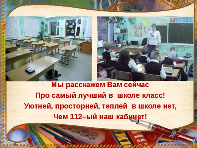 Мы расскажем Вам сейчас Про самый лучший в школе класс! Уютней, просторней, теплей в школе нет, Чем 112–ый наш кабинет!  