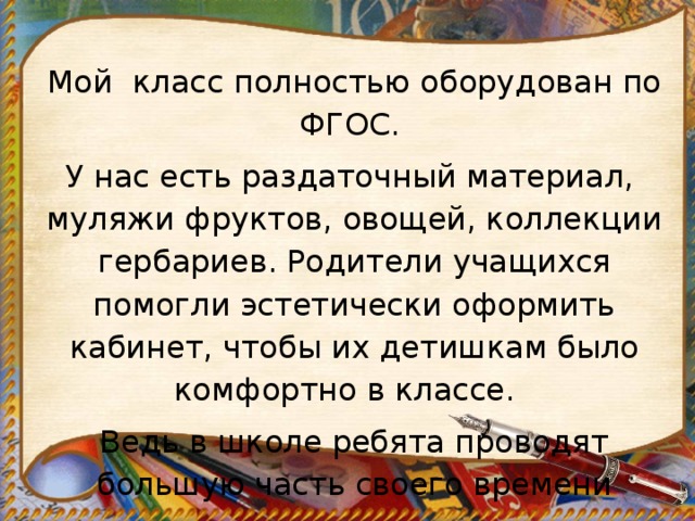 Мой класс полностью оборудован по ФГОС. У нас есть раздаточный материал, муляжи фруктов, овощей, коллекции гербариев. Родители учащихся помогли эстетически оформить кабинет, чтобы их детишкам было комфортно в классе. Ведь в школе ребята проводят большую часть своего времени 