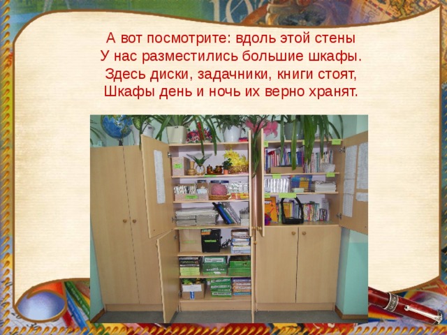 А вот посмотрите: вдоль этой стены  У нас разместились большие шкафы.  Здесь диски, задачники, книги стоят,  Шкафы день и ночь их верно хранят. 