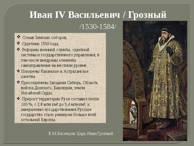 Иван IV Васильевич / Грозный /1530-1584/   Созыв Земских соборов,  Судебник 1550 года,  Реформы военной службы, судебной системы и государственного управления, в том числе внедрены элементы самоуправления на местном уровне. Покорены Казанское и Астраханское ханства. Присоединены Западная Сибирь, Область войска Донского, Башкирия, земли Ногайской Орды.   Прирост территории Руси составил почти 100 %, с 2,8 млн км² до 5,4 млн км², к завершению его царствования Русское государство стало размером больше всей остальной Европы. В.М.Васнецов. Царь Иван Грозный 