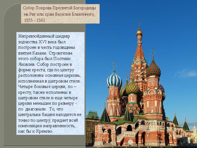 Собор Покрова Пресвятой Богородицы  на Рву или храм Василия Блаженного,  1555 - 1561 Непревзойденный шедевр зодчества XVI века был построен в честь годовщины взятия Казани. Строителем этого собора был Постник Яковлев. Собор построен в форме креста, где по центру расположена основная церковь, исполненная в шатровом стиле. Четыре боковые церкви, по – кресту, также исполнены в шатровом стиле и еще четыре церкви меньшие по размеру -  по  диагонали.  То, что центральна башня находится не точно по центру, придает всей композиции направленность, как бы к Кремлю. 