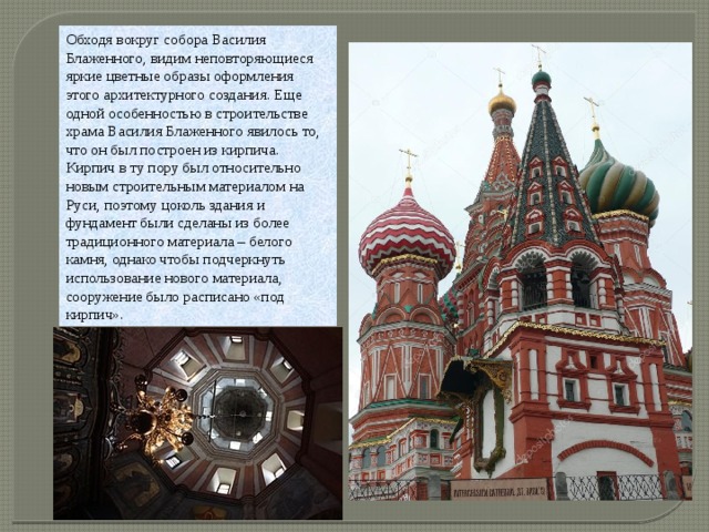 Обходя вокруг собора Василия Блаженного, видим неповторяющиеся яркие цветные образы оформления этого архитектурного создания. Еще одной особенностью в строительстве храма Василия Блаженного явилось то, что он был построен из кирпича. Кирпич в ту пору был относительно новым строительным материалом на Руси, поэтому цоколь здания и фундамент были сделаны из более традиционного материала – белого камня, однако чтобы подчеркнуть использование нового материала, сооружение было расписано «под кирпич». 