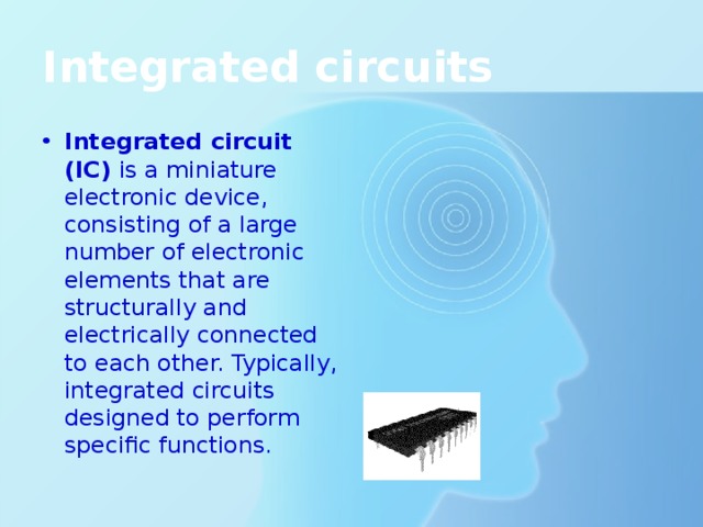 Integrated circuits Integrated circuit (IC) is a miniature electronic device, consisting of a large number of electronic elements that are structurally and electrically connected to each other. Typically, integrated circuits designed to perform specific functions. 