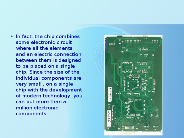 In fact, the chip combines some electronic circuit where all the elements and an electric connection between them is designed to be placed on a single chip. Since the size of the individual components are very small , on a single chip with the development of modern technology, you can put more than a million electronic components. 