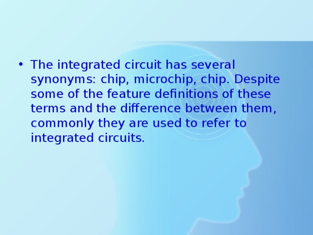 The integrated circuit has several synonyms: chip, microchip, chip. Despite some of the feature definitions of these terms and the difference between them, commonly they are used to refer to integrated circuits. 