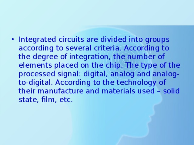 Integrated circuits are divided into groups according to several criteria. According to the degree of integration, the number of elements placed on the chip. The type of the processed signal: digital, analog and analog-to-digital. According to the technology of their manufacture and materials used – solid state, film, etc. 