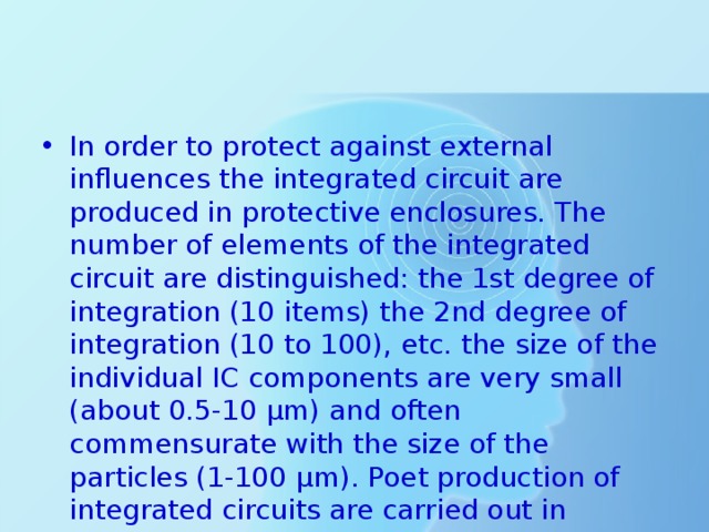 In order to protect against external influences the integrated circuit are produced in protective enclosures. The number of elements of the integrated circuit are distinguished: the 1st degree of integration (10 items) the 2nd degree of integration (10 to 100), etc. the size of the individual IC components are very small (about 0.5-10 µm) and often commensurate with the size of the particles (1-100 µm). Poet production of integrated circuits are carried out in persons a clean environment. 