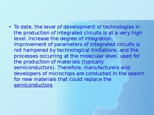 To date, the level of development of technologies in the production of integrated circuits is at a very high level. Increase the degree of integration, improvement of parameters of integrated circuits is not hampered by technological limitations, and the processes occurring at the molecular level, used for the production of materials (typically semiconductors). Therefore, manufacturers and developers of microchips are conducted in the search for new materials that could replace the semiconductors . 